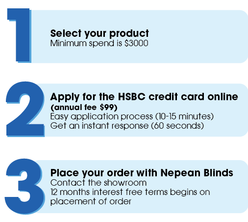 Select your Nepean Blinds & Doors product, Apply for the HSBC credit card online (annual fee $99) and place your order with Nepean Blinds. 12 months interest free starts when placement of order occurs.