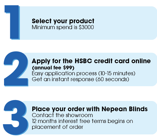 Select your Nepean Blinds & Doors product, Apply for the HSBC credit card online (annual fee $99) and place your order with Nepean Blinds. 12 months interest free starts when placement of order occurs. 